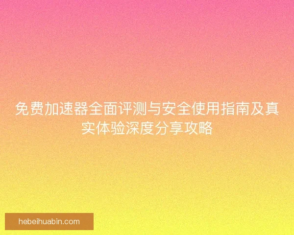 免费加速器全面评测与安全使用指南及真实体验深度分享攻略