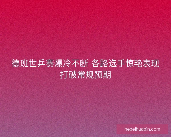 德班世乒赛爆冷不断 各路选手惊艳表现打破常规预期