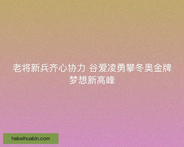 老将新兵齐心协力 谷爱凌勇攀冬奥金牌梦想新高峰