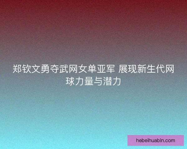 郑钦文勇夺武网女单亚军 展现新生代网球力量与潜力