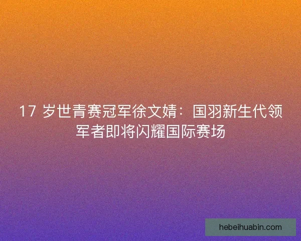 17 岁世青赛冠军徐文婧：国羽新生代领军者即将闪耀国际赛场
