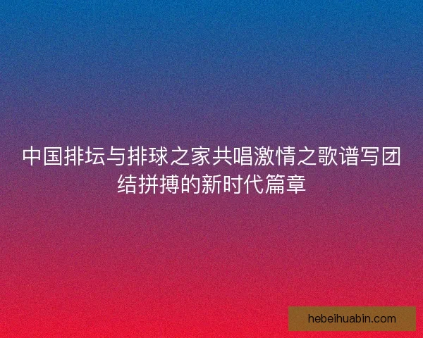 中国排坛与排球之家共唱激情之歌谱写团结拼搏的新时代篇章