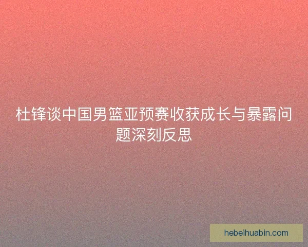 杜锋谈中国男篮亚预赛收获成长与暴露问题深刻反思