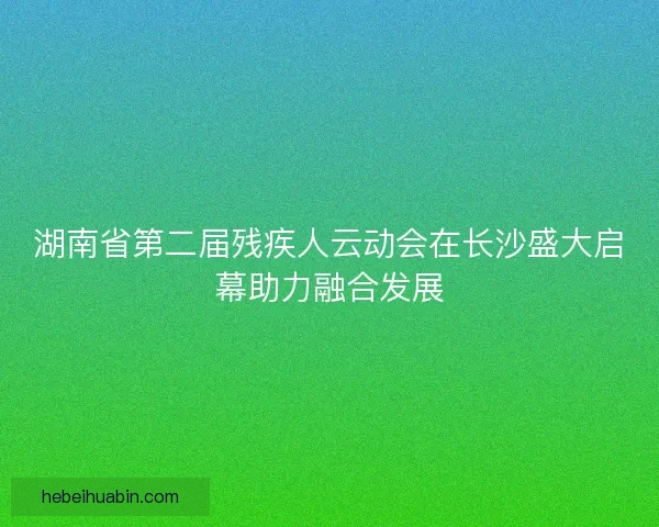 湖南省第二届残疾人云动会在长沙盛大启幕助力融合发展
