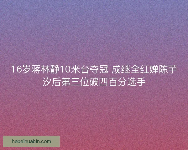 16岁蒋林静10米台夺冠 成继全红婵陈芋汐后第三位破四百分选手 16岁蒋林静10米台夺冠 成继全红婵陈芋汐后第三位破四百分选手
