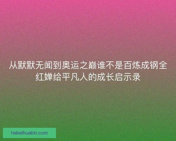 从默默无闻到奥运之巅谁不是百炼成钢全红婵给平凡人的成长启示录