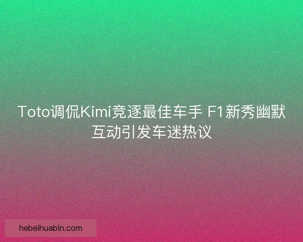 Toto调侃Kimi竞逐最佳车手 F1新秀幽默互动引发车迷热议