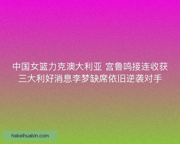 中国女篮力克澳大利亚 宫鲁鸣接连收获三大利好消息李梦缺席依旧逆袭对手