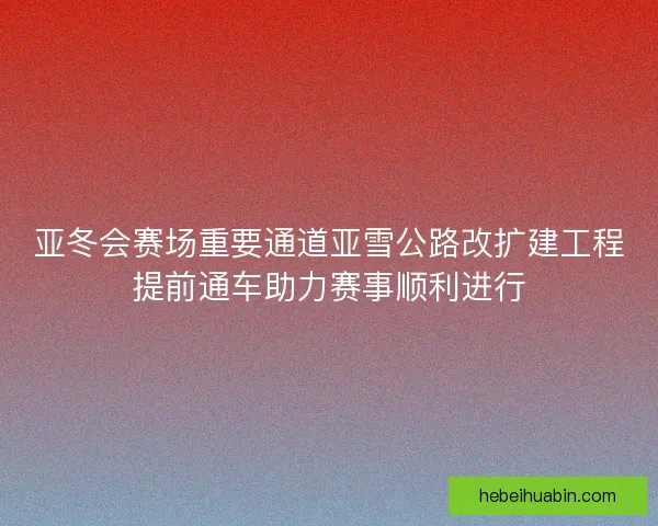 亚冬会赛场重要通道亚雪公路改扩建工程提前通车助力赛事顺利进行