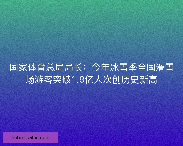 国家体育总局局长：今年冰雪季全国滑雪场游客突破1.9亿人次创历史新高
