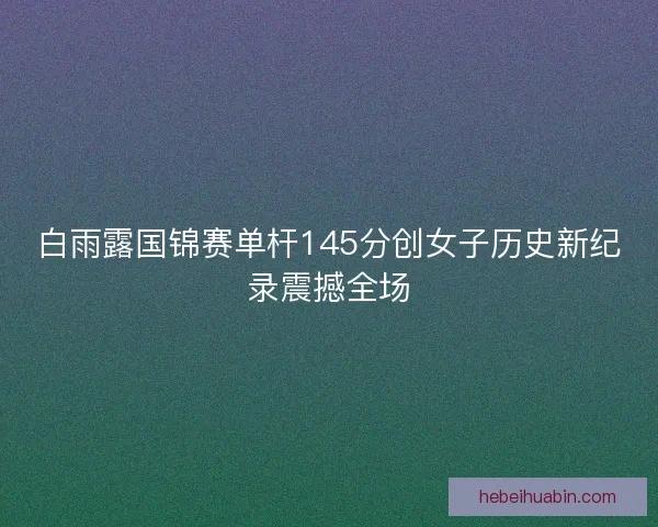 白雨露国锦赛单杆145分创女子历史新纪录震撼全场