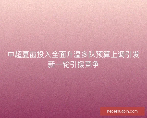 中超夏窗投入全面升温多队预算上调引发新一轮引援竞争 中超夏窗投入全面升温多队预算上调引发新一轮引援竞争