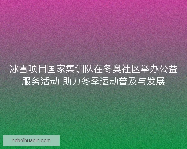 冰雪项目国家集训队在冬奥社区举办公益服务活动 助力冬季运动普及与发展