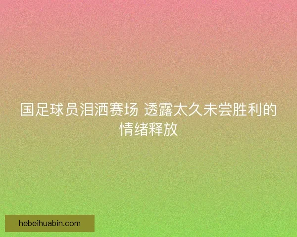 国足球员泪洒赛场 透露太久未尝胜利的情绪释放 国足球员泪洒赛场 透露太久未尝胜利的情绪释放