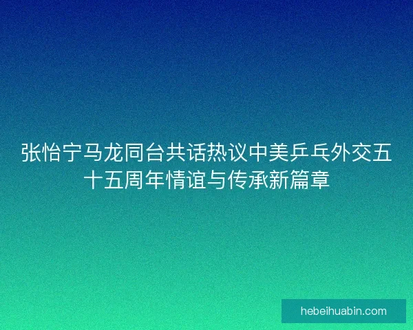 张怡宁马龙同台共话热议中美乒乓外交五十五周年情谊与传承新篇章
