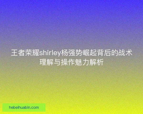 王者荣耀shirley杨强势崛起背后的战术理解与操作魅力解析 王者荣耀shirley杨强势崛起背后的战术理解与操作魅力解析