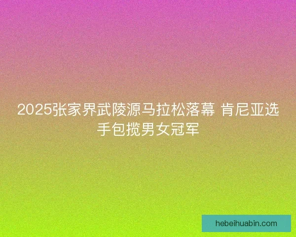 2025张家界武陵源马拉松落幕 肯尼亚选手包揽男女冠军