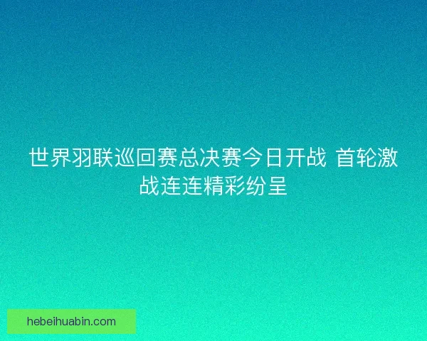 世界羽联巡回赛总决赛今日开战 首轮激战连连精彩纷呈