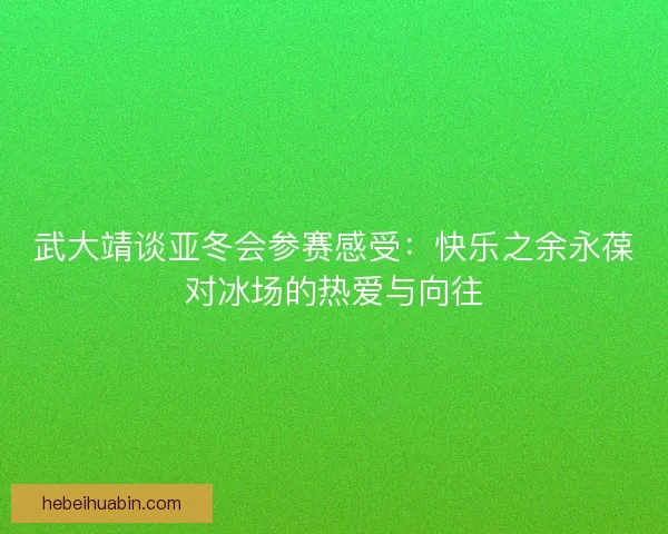 武大靖谈亚冬会参赛感受：快乐之余永葆对冰场的热爱与向往
