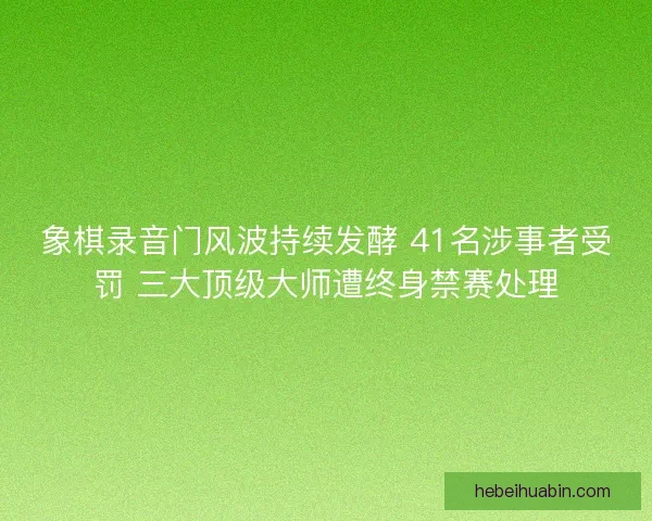 象棋录音门风波持续发酵 41名涉事者受罚 三大顶级大师遭终身禁赛处理