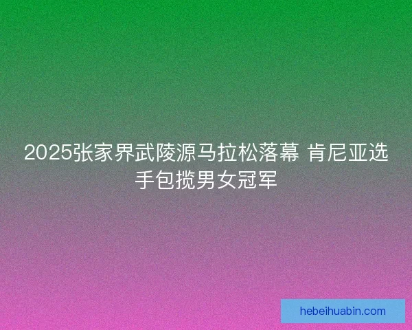 2025张家界武陵源马拉松落幕 肯尼亚选手包揽男女冠军 2025张家界武陵源马拉松落幕 肯尼亚选手包揽男女冠军