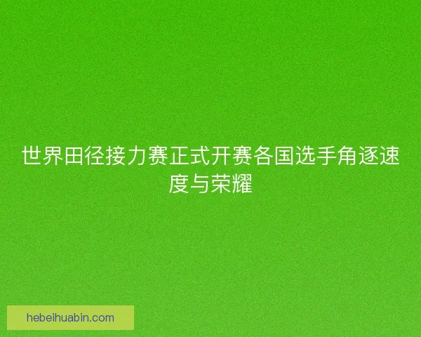 世界田径接力赛正式开赛各国选手角逐速度与荣耀