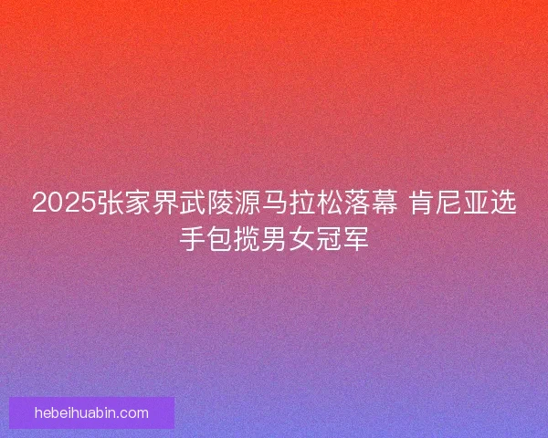 2025张家界武陵源马拉松落幕 肯尼亚选手包揽男女冠军