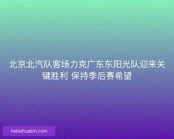 北京北汽队客场力克广东东阳光队迎来关键胜利 保持季后赛希望 北京北汽队客场力克广东东阳光队迎来关键胜利 保持季后赛希望